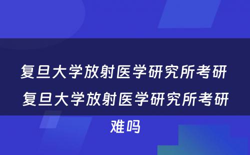 复旦大学放射医学研究所考研 复旦大学放射医学研究所考研难吗