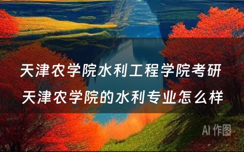 天津农学院水利工程学院考研 天津农学院的水利专业怎么样