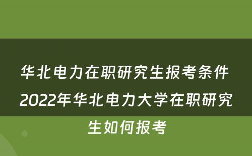 华北电力在职研究生报考条件 2022年华北电力大学在职研究生如何报考