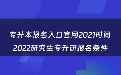 专升本报名入口官网2021时间 2022研究生专升研报名条件