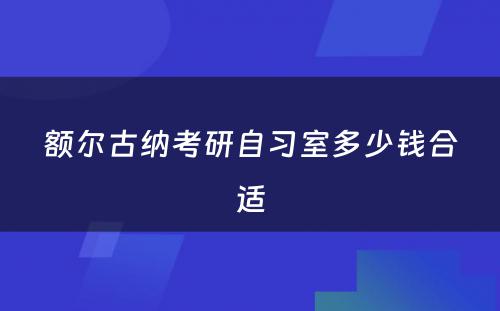 额尔古纳考研自习室多少钱合适