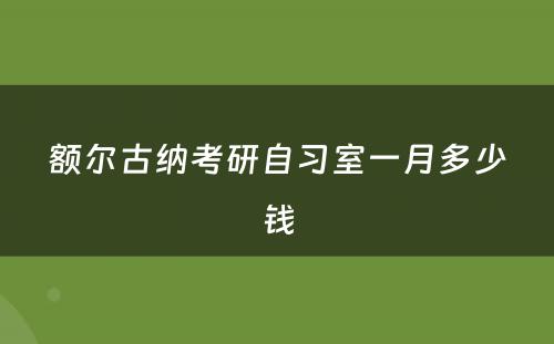额尔古纳考研自习室一月多少钱
