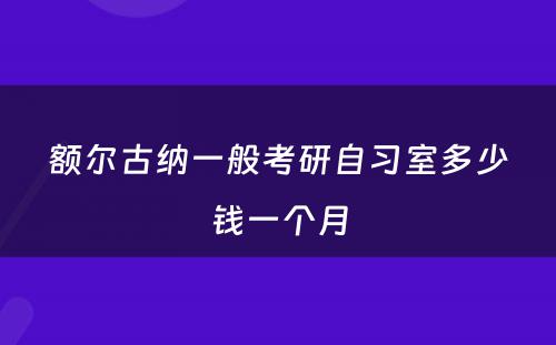 额尔古纳一般考研自习室多少钱一个月