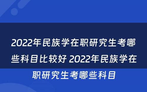 2022年民族学在职研究生考哪些科目比较好 2022年民族学在职研究生考哪些科目