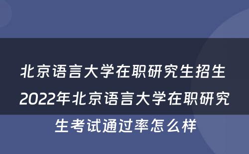 北京语言大学在职研究生招生 2022年北京语言大学在职研究生考试通过率怎么样