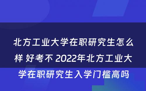 北方工业大学在职研究生怎么样 好考不 2022年北方工业大学在职研究生入学门槛高吗