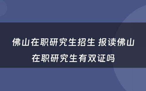 佛山在职研究生招生 报读佛山在职研究生有双证吗