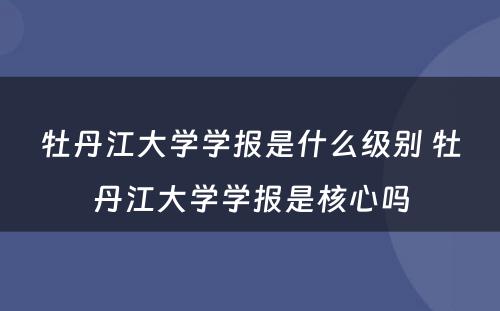 牡丹江大学学报是什么级别 牡丹江大学学报是核心吗
