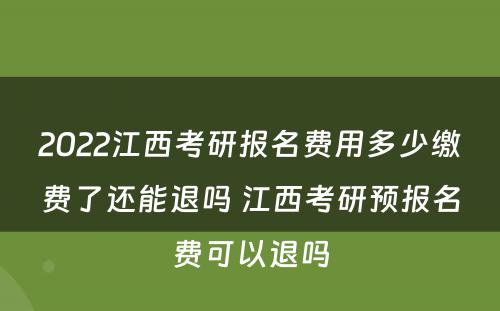 2022江西考研报名费用多少缴费了还能退吗 江西考研预报名费可以退吗