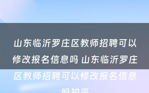 山东临沂罗庄区教师招聘可以修改报名信息吗 山东临沂罗庄区教师招聘可以修改报名信息吗知乎