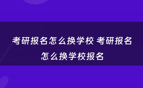 考研报名怎么换学校 考研报名怎么换学校报名