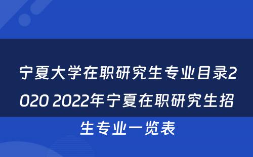 宁夏大学在职研究生专业目录2020 2022年宁夏在职研究生招生专业一览表