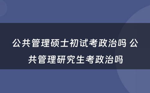 公共管理硕士初试考政治吗 公共管理研究生考政治吗