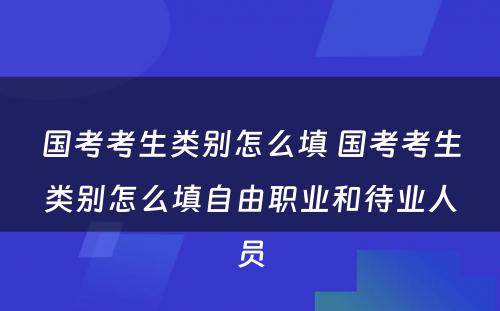 国考考生类别怎么填 国考考生类别怎么填自由职业和待业人员