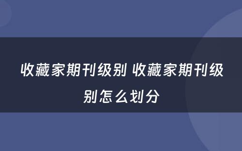 收藏家期刊级别 收藏家期刊级别怎么划分