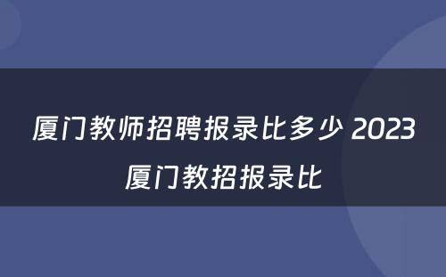 厦门教师招聘报录比多少 2023厦门教招报录比