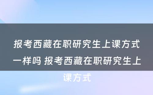 报考西藏在职研究生上课方式一样吗 报考西藏在职研究生上课方式