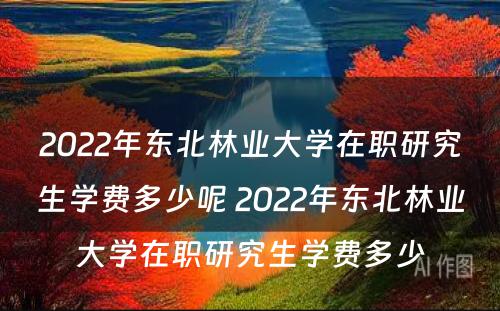 2022年东北林业大学在职研究生学费多少呢 2022年东北林业大学在职研究生学费多少