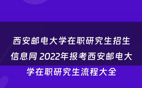 西安邮电大学在职研究生招生信息网 2022年报考西安邮电大学在职研究生流程大全