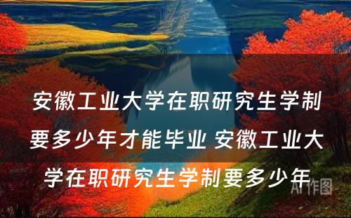 安徽工业大学在职研究生学制要多少年才能毕业 安徽工业大学在职研究生学制要多少年