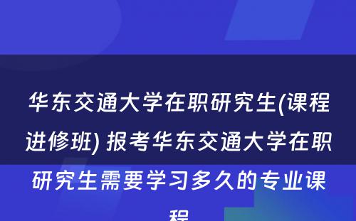 华东交通大学在职研究生(课程进修班) 报考华东交通大学在职研究生需要学习多久的专业课程