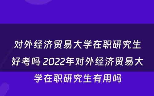 对外经济贸易大学在职研究生好考吗 2022年对外经济贸易大学在职研究生有用吗