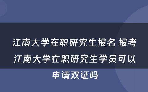 江南大学在职研究生报名 报考江南大学在职研究生学员可以申请双证吗