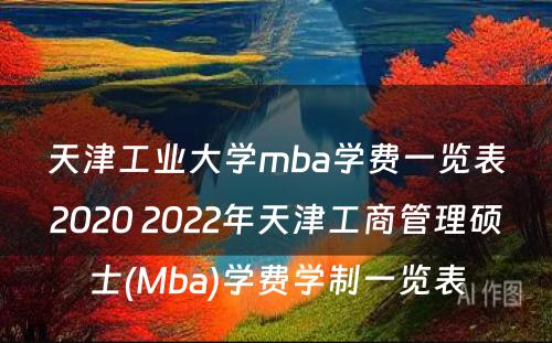 天津工业大学mba学费一览表2020 2022年天津工商管理硕士(Mba)学费学制一览表