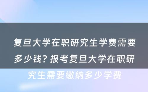 复旦大学在职研究生学费需要多少钱? 报考复旦大学在职研究生需要缴纳多少学费