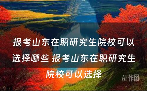 报考山东在职研究生院校可以选择哪些 报考山东在职研究生院校可以选择