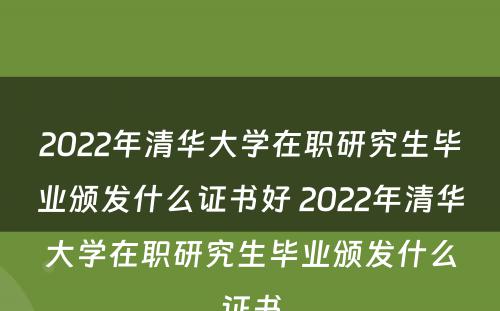 2022年清华大学在职研究生毕业颁发什么证书好 2022年清华大学在职研究生毕业颁发什么证书