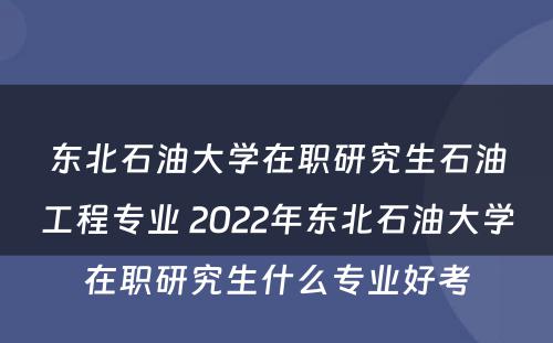 东北石油大学在职研究生石油工程专业 2022年东北石油大学在职研究生什么专业好考