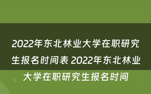 2022年东北林业大学在职研究生报名时间表 2022年东北林业大学在职研究生报名时间