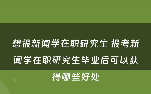 想报新闻学在职研究生 报考新闻学在职研究生毕业后可以获得哪些好处