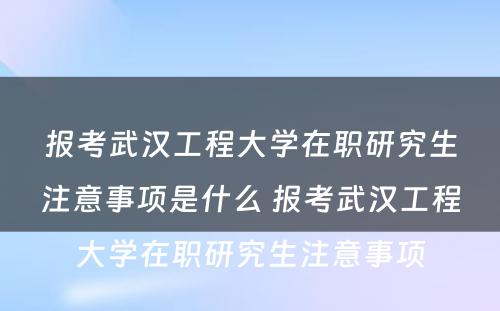 报考武汉工程大学在职研究生注意事项是什么 报考武汉工程大学在职研究生注意事项