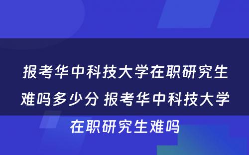 报考华中科技大学在职研究生难吗多少分 报考华中科技大学在职研究生难吗