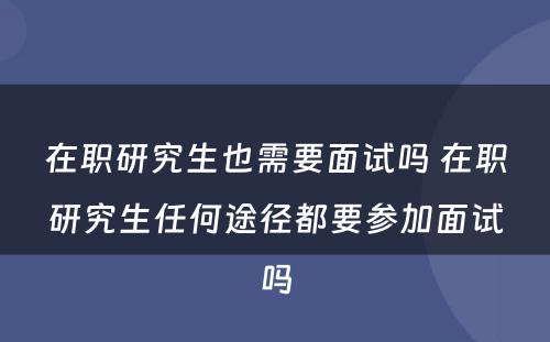 在职研究生也需要面试吗 在职研究生任何途径都要参加面试吗