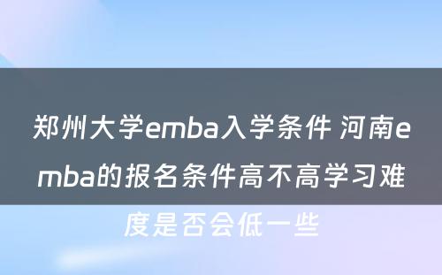 郑州大学emba入学条件 河南emba的报名条件高不高学习难度是否会低一些