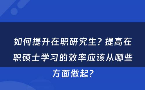 如何提升在职研究生? 提高在职硕士学习的效率应该从哪些方面做起？