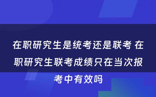 在职研究生是统考还是联考 在职研究生联考成绩只在当次报考中有效吗