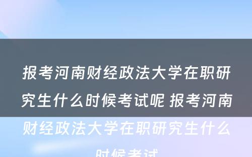 报考河南财经政法大学在职研究生什么时候考试呢 报考河南财经政法大学在职研究生什么时候考试