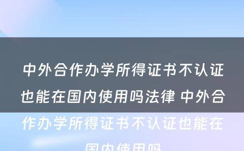 中外合作办学所得证书不认证也能在国内使用吗法律 中外合作办学所得证书不认证也能在国内使用吗