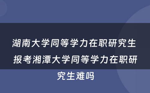 湖南大学同等学力在职研究生 报考湘潭大学同等学力在职研究生难吗