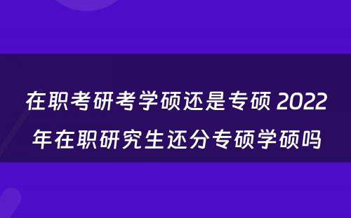 在职考研考学硕还是专硕 2022年在职研究生还分专硕学硕吗