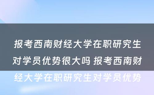 报考西南财经大学在职研究生对学员优势很大吗 报考西南财经大学在职研究生对学员优势