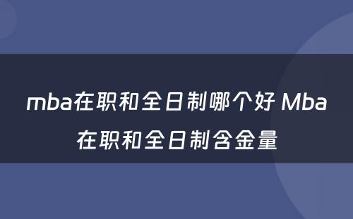 mba在职和全日制哪个好 Mba在职和全日制含金量