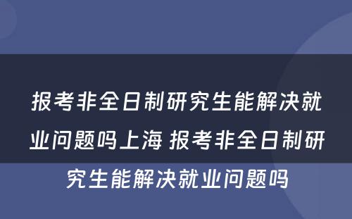 报考非全日制研究生能解决就业问题吗上海 报考非全日制研究生能解决就业问题吗