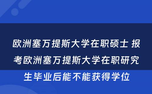 欧洲塞万提斯大学在职硕士 报考欧洲塞万提斯大学在职研究生毕业后能不能获得学位