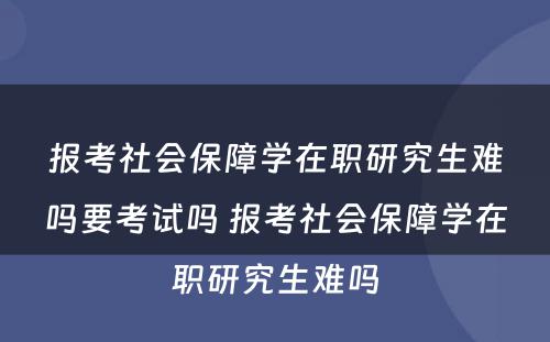 报考社会保障学在职研究生难吗要考试吗 报考社会保障学在职研究生难吗