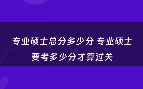 专业硕士总分多少分 专业硕士要考多少分才算过关